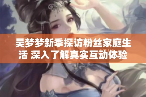吴梦梦新季探访粉丝家庭生活 深入了解真实互动体验