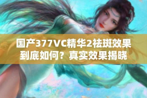 国产377VC精华2祛斑效果到底如何？真实效果揭晓