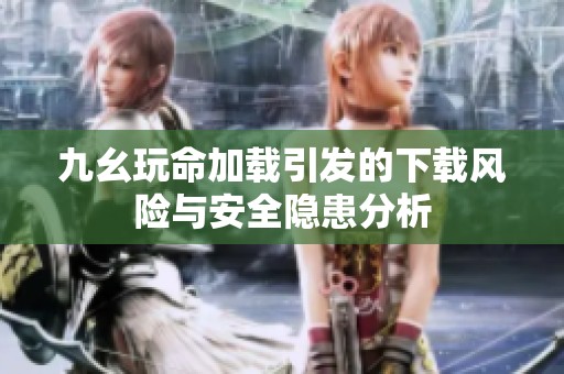 九幺玩命加载引发的下载风险与安全隐患分析