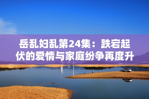 岳乱妇乱第24集：跌宕起伏的爱情与家庭纷争再度升级