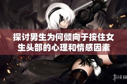 探讨男生为何倾向于按住女生头部的心理和情感因素