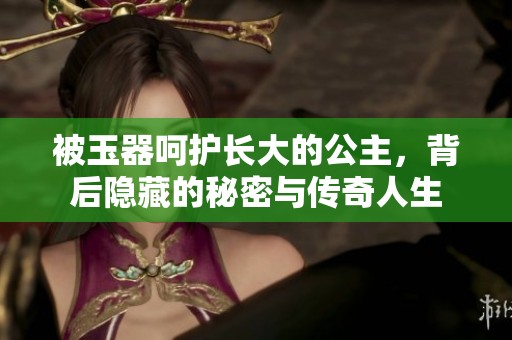 被玉器呵护长大的公主，背后隐藏的秘密与传奇人生