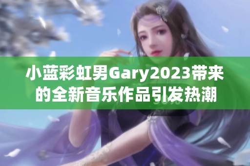 小蓝彩虹男Gary2023带来的全新音乐作品引发热潮