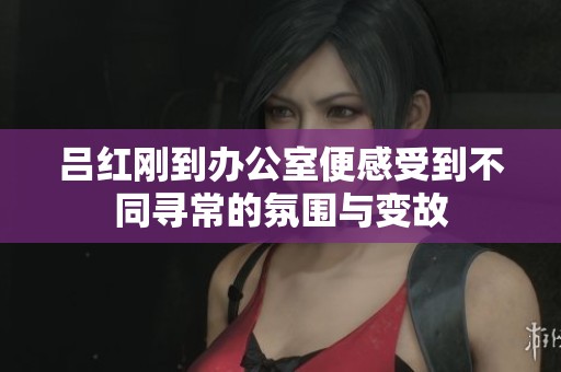 吕红刚到办公室便感受到不同寻常的氛围与变故