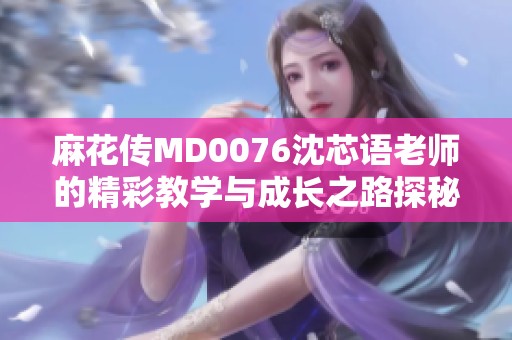 麻花传MD0076沈芯语老师的精彩教学与成长之路探秘