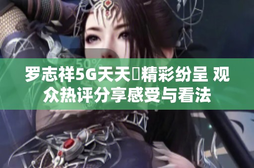 罗志祥5G天天奭精彩纷呈 观众热评分享感受与看法