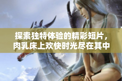 探索独特体验的精彩短片，肉乳床上欢快时光尽在其中