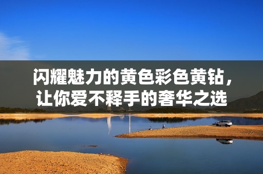 闪耀魅力的黄色彩色黄钻，让你爱不释手的奢华之选