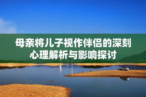 母亲将儿子视作伴侣的深刻心理解析与影响探讨