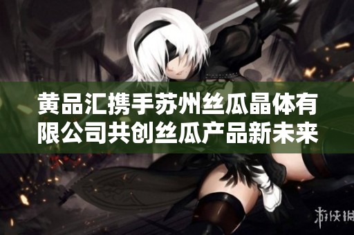 黄品汇携手苏州丝瓜晶体有限公司共创丝瓜产品新未来