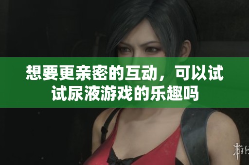 想要更亲密的互动，可以试试尿液游戏的乐趣吗