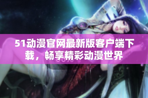 51动漫官网最新版客户端下载，畅享精彩动漫世界