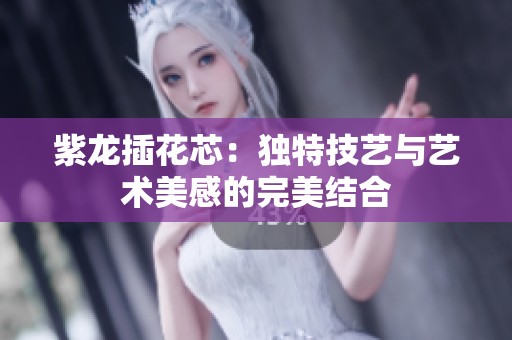 紫龙插花芯：独特技艺与艺术美感的完美结合