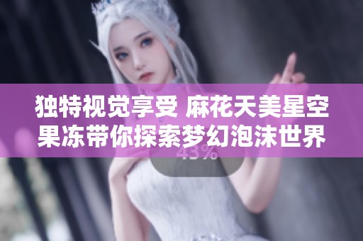 独特视觉享受 麻花天美星空果冻带你探索梦幻泡沫世界