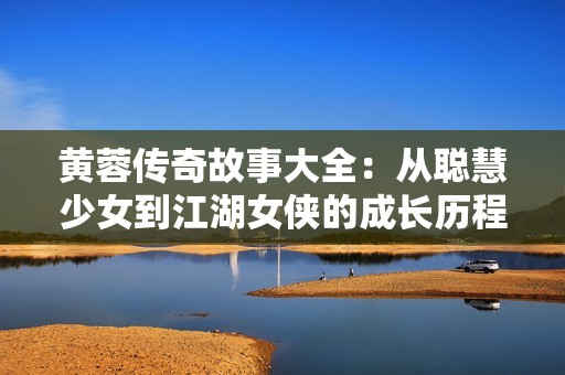 黄蓉传奇故事大全：从聪慧少女到江湖女侠的成长历程