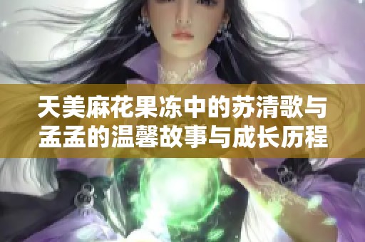 天美麻花果冻中的苏清歌与孟孟的温馨故事与成长历程