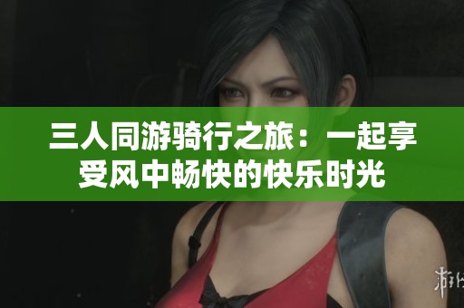 三人同游骑行之旅：一起享受风中畅快的快乐时光