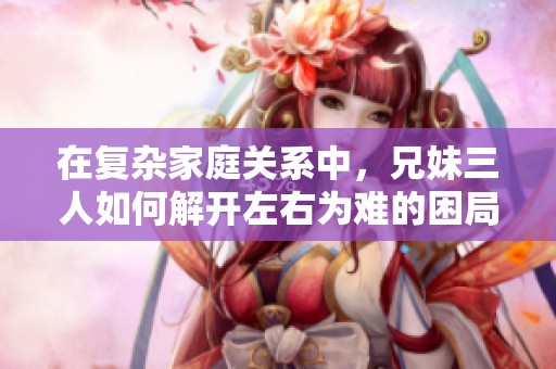 在复杂家庭关系中，兄妹三人如何解开左右为难的困局