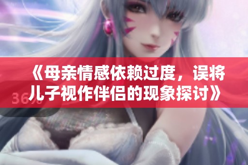 《母亲情感依赖过度，误将儿子视作伴侣的现象探讨》