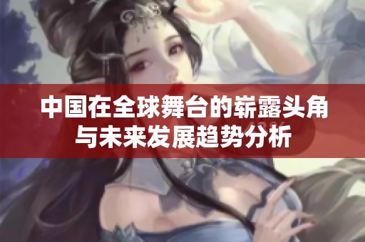 中国在全球舞台的崭露头角与未来发展趋势分析