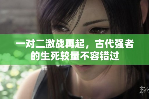 一对二激战再起，古代强者的生死较量不容错过