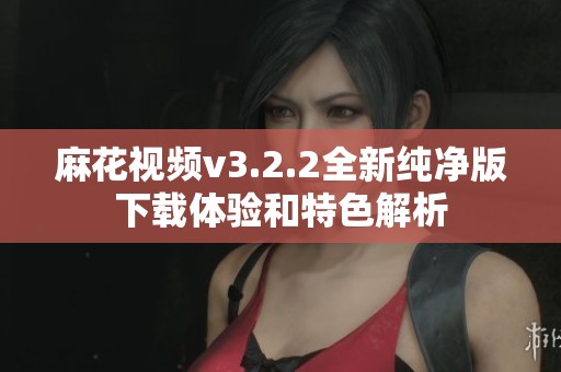 麻花视频v3.2.2全新纯净版下载体验和特色解析