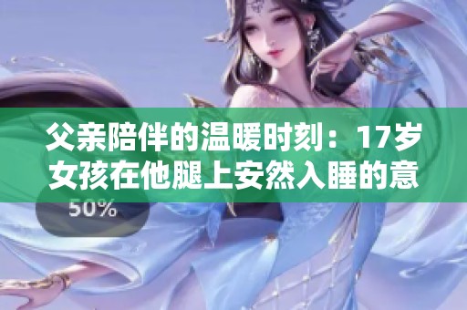 父亲陪伴的温暖时刻：17岁女孩在他腿上安然入睡的意义