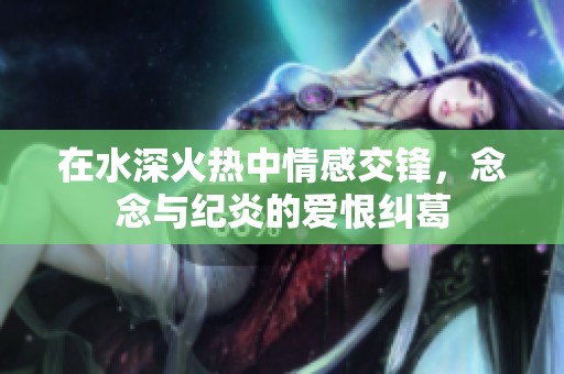 在水深火热中情感交锋，念念与纪炎的爱恨纠葛