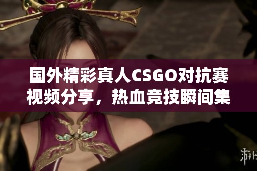 国外精彩真人CSGO对抗赛视频分享，热血竞技瞬间集锦