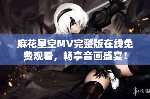 麻花星空MV完整版在线免费观看，畅享音画盛宴！