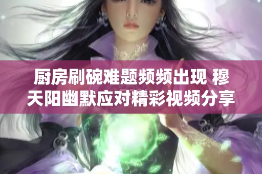 厨房刷碗难题频频出现 穆天阳幽默应对精彩视频分享