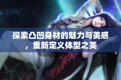 探索凸凹身材的魅力与美感，重新定义体型之美