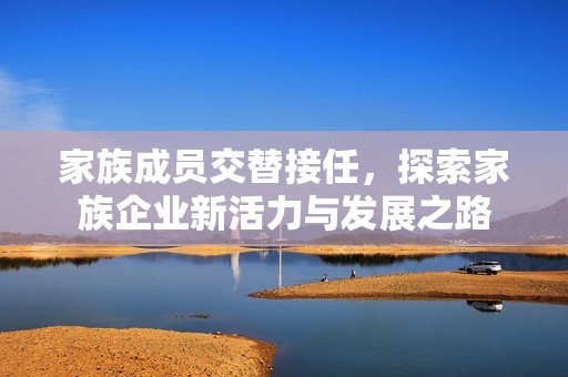 家族成员交替接任，探索家族企业新活力与发展之路