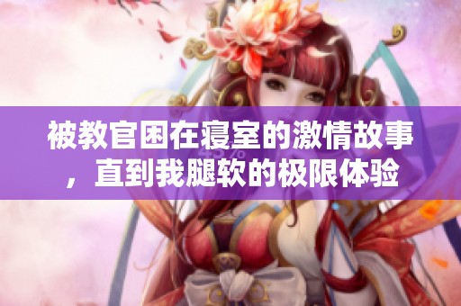 被教官困在寝室的激情故事，直到我腿软的极限体验