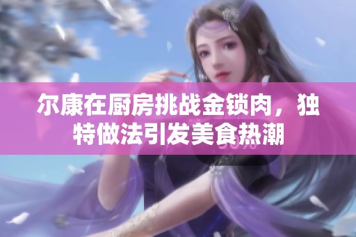 尔康在厨房挑战金锁肉，独特做法引发美食热潮