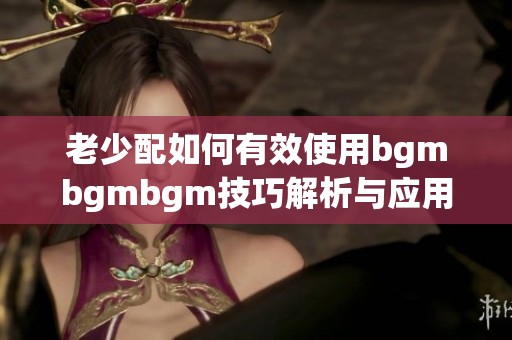 老少配如何有效使用bgmbgmbgm技巧解析与应用指南