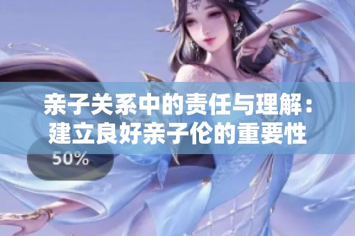 亲子关系中的责任与理解：建立良好亲子伦的重要性
