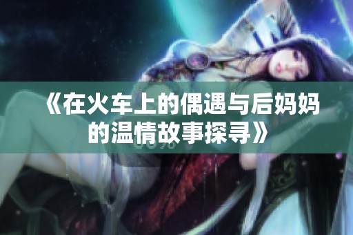 《在火车上的偶遇与后妈妈的温情故事探寻》