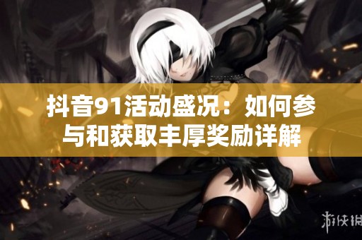 抖音91活动盛况：如何参与和获取丰厚奖励详解