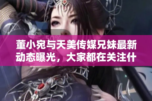 董小宛与天美传媒兄妹最新动态曝光，大家都在关注什么呢