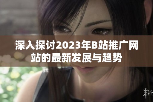 深入探讨2023年B站推广网站的最新发展与趋势