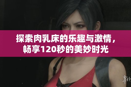 探索肉乳床的乐趣与激情，畅享120秒的美妙时光
