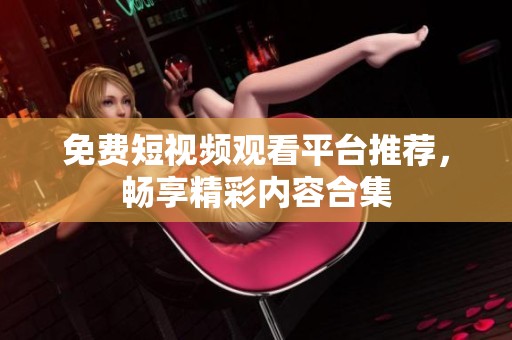 免费短视频观看平台推荐，畅享精彩内容合集
