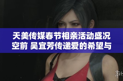 天美传媒春节相亲活动盛况空前 吴宜芳传递爱的希望与温暖