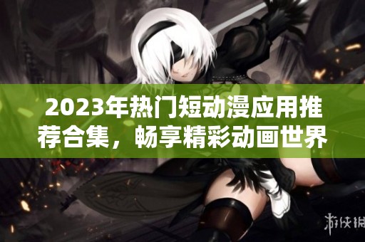 2023年热门短动漫应用推荐合集，畅享精彩动画世界