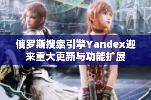俄罗斯搜索引擎Yandex迎来重大更新与功能扩展