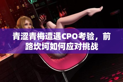 青涩青梅遭遇CPO考验，前路坎坷如何应对挑战