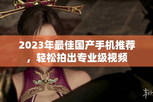 2023年最佳国产手机推荐，轻松拍出专业级视频
