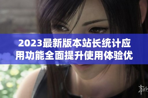 2023最新版本站长统计应用功能全面提升使用体验优化
