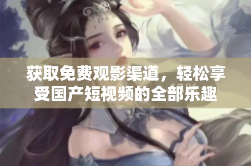 获取免费观影渠道，轻松享受国产短视频的全部乐趣